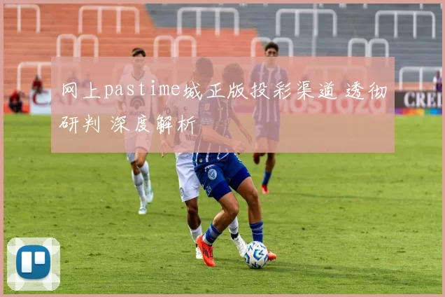 网上pastime城正版投彩渠道 透彻研判 深度解析